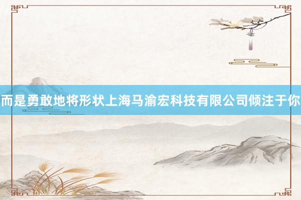 而是勇敢地将形状上海马渝宏科技有限公司倾注于你